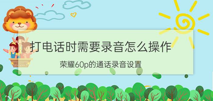 打电话时需要录音怎么操作 荣耀60p的通话录音设置？